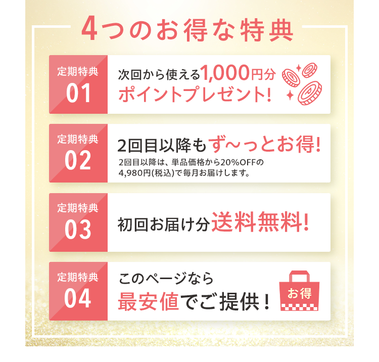 4つのお得な特典 定期特典01 次回から使える1,000円分 ポイントプレゼント! 定期特典02 2回目以降もず～っとお得! 定期特典03 初回お届け分送料無料! 定期特典04 このページなら最安値でご提供！
