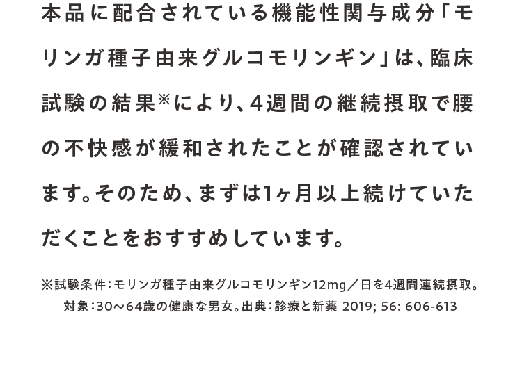 本品に配合されている機能性関与成分「モリンガ種子由来グルコモリンギン」は、臨床試験の結果※により、4週間の継続摂取で腰の不快感が緩和されたことが確認されています。そのため、まずは1ヶ月以上続けていただくことをおすすめしています。※試験条件：モリンガ種子由来グルコモリンギン12mg／日を4週間連続摂取。対象：30〜64歳の健康な男女。出典：診療と新薬 2019; 56: 606-613