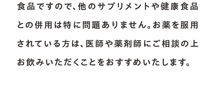 食品ですので、他のサプリメントや健康食品との併用は特に問題ありません。お薬を服用されている方は、医師や薬剤師にご相談の上お飲みいただくことをおすすめいたします。