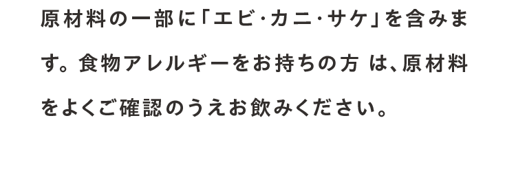 原材料の一部に「エビ・カニ・サケ」を含みます。 食物アレルギーをお持ちの方 は、原材料をよくご確認のうえお飲みください。