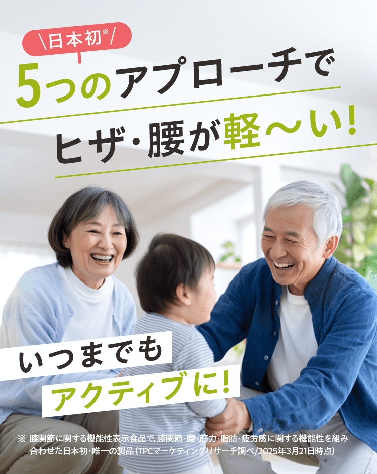 \日本初※/5つのアプローチでヒザ・腰が軽〜い! いつまでもアクティブに!※ 膝関節に関する機能性表示食品で、膝関節・腰・筋力・脂肪・疲労感に関する機能性を組み合わせた日本初・唯一の製品（TPCマーケティングリサーチ調べ/2025年3月21日時点）