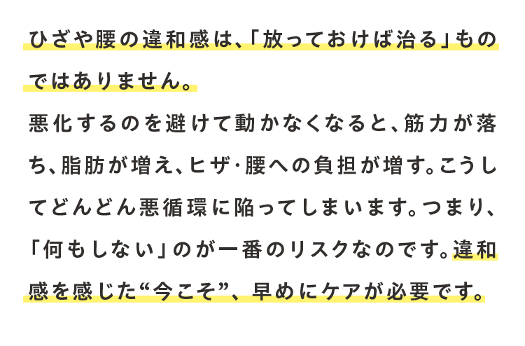 ひざや腰の違和感は、「放っておけば治る」ものではありません。悪化するのを避けて動かなくなると、筋力が落ち、脂肪が増え、ヒザ・腰への負担が増す。こうしてどんどん悪循環に陥ってしまいます。つまり、「何もしない」のが一番のリスクなのです。違和感を感じた“今こそ”、 早めにケアが必要です。