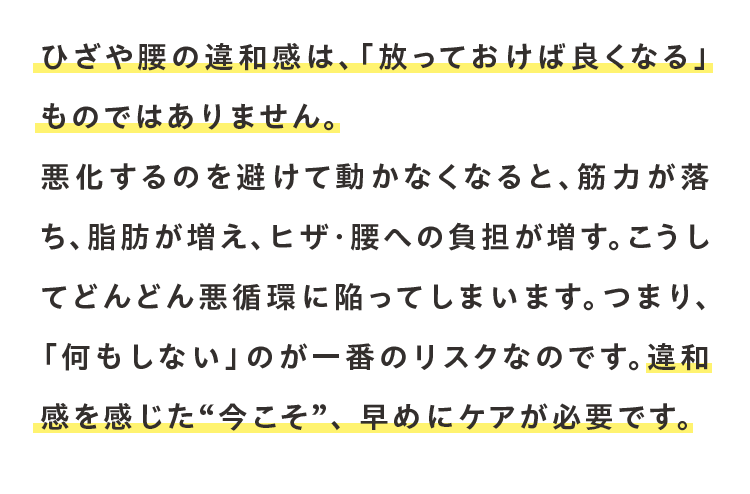 ひざや腰の違和感は、「放っておけば良くなる」ものではありません。悪化するのを避けて動かなくなると、筋力が落ち、脂肪が増え、ヒザ・腰への負担が増す。こうしてどんどん悪循環に陥ってしまいます。つまり、「何もしない」のが一番のリスクなのです。違和感を感じた“今こそ”、 早めにケアが必要です。