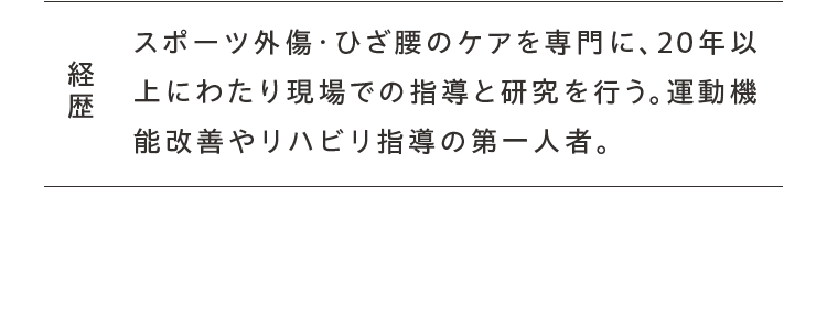 経歴 スポーツ外傷・ひざ腰のケアを専門に、20年以上にわたり現場での指導と研究を行う。運動機能改善やリハビリ指導の第一人者。