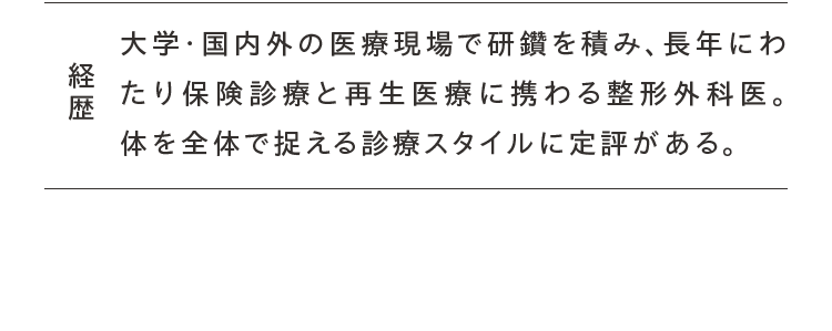 経歴 大学・国内外の医療現場で研鑽を積み、長年にわたり保険診療と再生医療に携わる整形外科医。体を全体で捉える診療スタイルに定評がある。