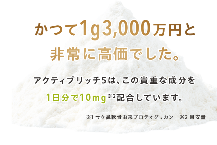 かつて1g3,000万円と 非常に高価でした。アクティブリッチ5は、この貴重な成分を 1日分で10mg※2配合しています。※1 サケ鼻軟骨由来プロテオグリカン　※2 目安量