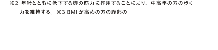 ※2年齢とともに低下する脚の筋力に作用することにより、中高年の方の歩く力を維持する。※3 BMIが高めの方の腹部の 