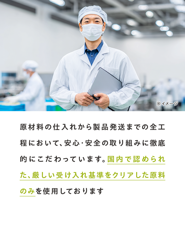 原材料の仕入れから製品発送までの全工程において、安心・安全の取り組みに徹底的にこだわっています。国内で認められた、厳しい受け入れ基準をクリアした原料のみを使用しております