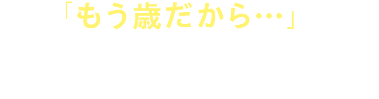 「もう歳だから…」と 諦めていませんか?