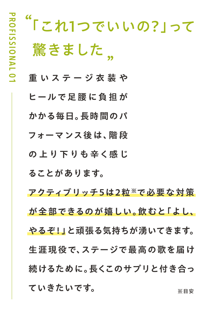 「これ1つでいいの?」って 驚きました重いステージ衣装やヒールで足腰に負担がかかる毎日。長時間のパフォーマンス後は、階段の上り下りも辛く感じることがあります。アクティブリッチ５は2粒※で必要な対策が全部できるのが嬉しい。飲むと「よし、やるぞ！」と頑張る気持ちが湧いてきます。生涯現役で、ステージで最高の歌を届け続けるために。長くこのサプリと付き合っていきたいです。