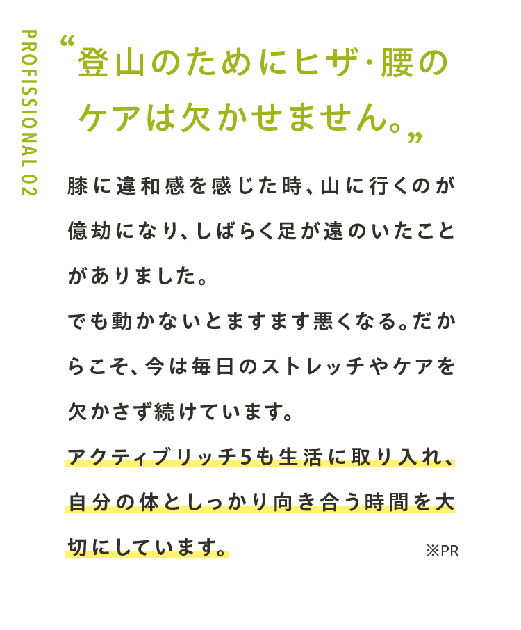 登山のためにヒザ・腰の ケアは欠かせません。膝に違和感を感じた時、山に行くのが億劫になり、しばらく足が遠のいたことがありました。でも動かないとますます悪くなる。だからこそ、今は毎日のストレッチやケアを欠かさず続けています。アクティブリッチ5も生活に取り入れ、自分の体としっかり向き合う時間を大切にしています。登山もサプリも、続けてこそ意味があると実感しています。※PR