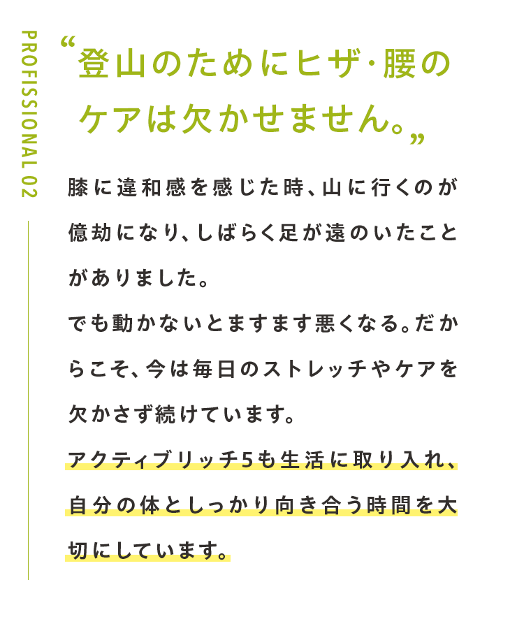 登山のためにヒザ・腰の ケアは欠かせません。膝に違和感を感じた時、山に行くのが億劫になり、しばらく足が遠のいたことがありました。でも動かないとますます悪くなる。だからこそ、今は毎日のストレッチやケアを欠かさず続けています。アクティブリッチ5も生活に取り入れ、自分の体としっかり向き合う時間を大切にしています。登山もサプリも、続けてこそ意味があると実感しています。