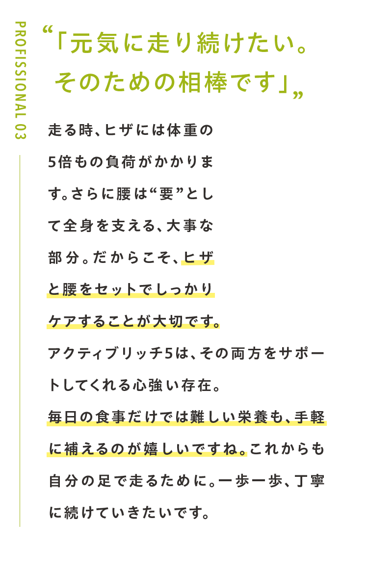 「元気に走り続けたい。 そのための相棒です」走る時、ヒザには体重の5倍もの負荷がかかります。さらに腰は“要”として全身を支える、大事な部分。だからこそ、ヒザと腰をセットでしっかりケアすることが大切です。アクティブリッチ5は、その両方をサポートしてくれる心強い存在。毎日の食事だけでは難しい栄養も、手軽に補えるのが嬉しいですね。これからも自分の足で走るために。一歩一歩、丁寧に続けていきたいです。