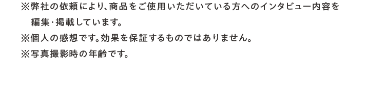※弊社の依頼により、商品をご使用いただいている方へのインタビュー内容を編集・掲載しています。※個人の感想です。効果を保証するものではありません。※写真撮影時の年齢です。