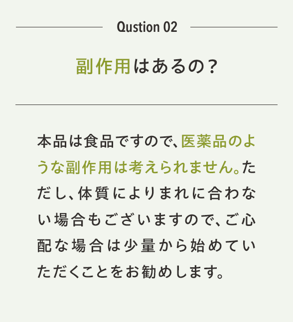 Qustion 02 副作用はあるの？本品は食品ですので、医薬品のような副作用は考えられません。ただし、体質によりまれに合わない場合もございますので、ご心配な場合は少量から始めていただくことをお勧めします。