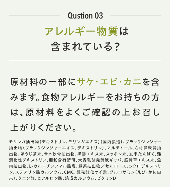 Qustion 03 アレルギー物質は含まれている？原材料の一部に「鶏肉」「ゼラチン」を含みます。食物アレルギーをお持ちの方は、原材料をよくご確認の上お召し上がりください。モリンガ抽出物（デキストリン、モリンガエキス）（国内製造）、ブラックジンジャー抽出物（ブラックジンジャーエキス、デキストリン）、マルチトール、さけ鼻軟骨抽出物、ほうじ茶末、サメ軟骨抽出物、黒酢エキス末、スッポン末、玄米たんぱく、難消化性デキストリン、亜鉛含有酵母、大麦乳酸発酵液ギャバ、筋骨草エキス末、魚肉抽出物、L-カルニチンフマル酸塩、緑茶抽出物／セルロース、シクロデキストリン、ステアリン酸カルシウム、CMC、微粒酸化ケイ素、グルコサミン（えび・かに由来）、クエン酸、ヒアルロン酸、焼成カルシウム、ビタミンD