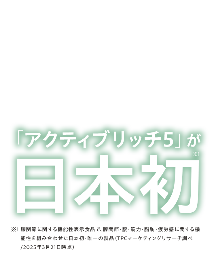 「アクティブリッチ 5」が日本初※1 膝関節に関する機能性表示食品で、膝関節・腰・筋力・脂肪・疲労感に関する機能性を組み合わせた日本初・唯一の製品（TPCマーケティングリサーチ調べ/2025年3月21日時点）