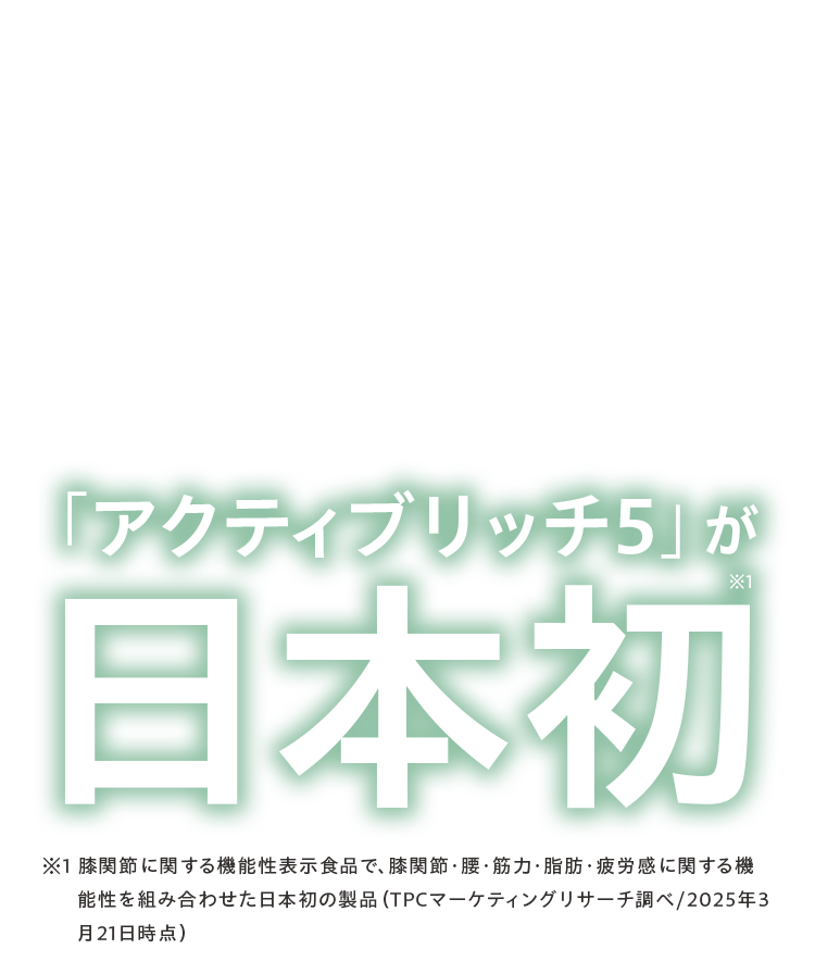「アクティブリッチ 5」が日本初※1 膝関節に関する機能性表示食品で、膝関節・腰・筋力・脂肪・疲労感に関する機能性を組み合わせた日本初の製品（TPCマーケティングリサーチ調べ/2025年3月21日時点）