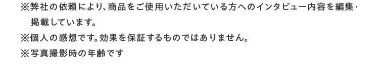 ※弊社の依頼により、商品をご使用いただいている方へのインタビュー内容を編集・掲載しています。※個人の感想です。効果を保証するものではありません。※写真撮影時の年齢です。