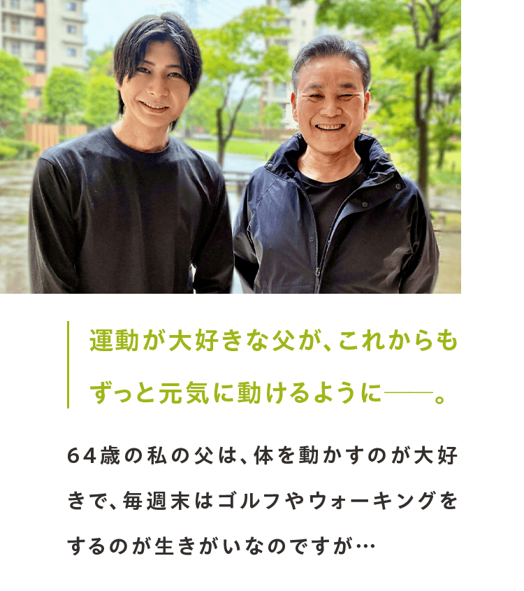 運動が大好きな父が、これからも ずっと元気に動けるように──。64歳の私の父は、体を動かすのが大好きで、毎週末はゴルフやウォーキングをするのが生きがいなのですが…