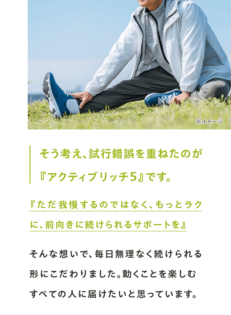 そう考え、試行錯誤を重ねたのが 『アクティブリッチ ５』です。『ただ我慢するのではなく、もっとラクに、前向きに続けられるサポートを』そんな想いで、毎日無理なく続けられる形にこだわりました。動くことを楽しむすべての人に届けたいと思っています。