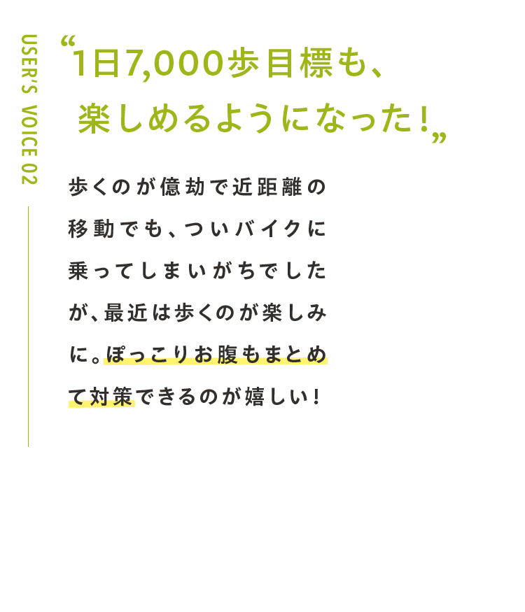 1日7,000歩目標も、 楽しめるようになった！歩くのが億劫で近距離の移動でも、ついバイクに乗ってしまいがちでしたが、最近は歩くのが楽しみに。ぽっこりお腹もまとめて対策できるのが嬉しい！