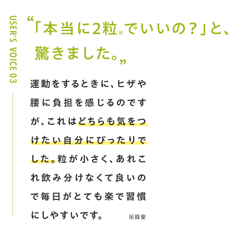「本当に2粒※でいいの？」と、 驚きました。運動をするときに、ヒザや腰に負担を感じるのですが、これはどちらも気をつけたい自分にぴったりでした。粒が小さく、あれこれ飲み分けなくて良いので毎日がとても楽で習慣にしやすいです。