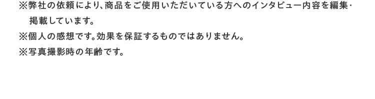 ※弊社の依頼により、商品をご使用いただいている方へのインタビュー内容を編集・掲載しています。※個人の感想です。効果を保証するものではありません。※写真撮影時の年齢です。
