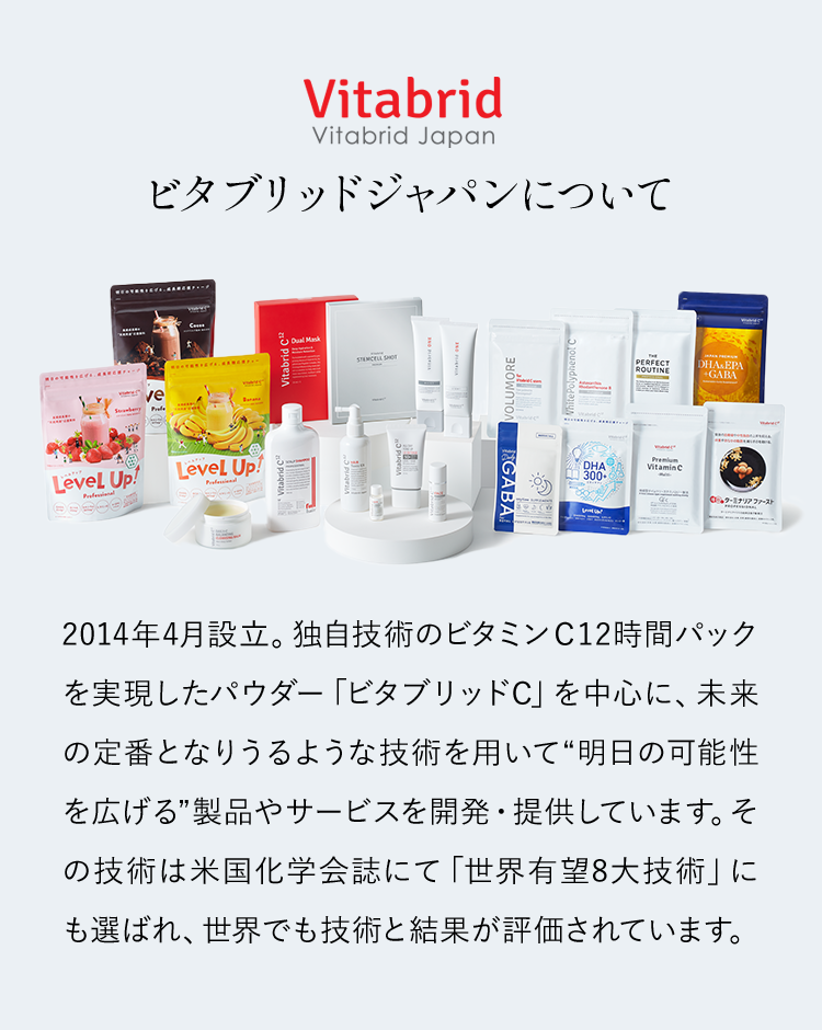 ビタブリッドジャパンとは2014年4月設立。独自技術のビタミンＣ12時間パックを実現したパウダー「ビタブリッドC」を中心に、未来の定番となりうるような技術を用いて“明日の可能性を広げる”製品やサービスを開発・提供しています。その技術は米国化学会誌にて「世界有望8大技術」にも選ばれ、世界でも技術と結果が評価されています。