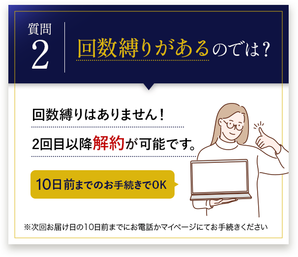 回数縛りがあるのでは？ 回数縛りはありません！2回目以降解約が可能です。10日前までのお手続きでOK※次回お届け日の10日前までにお電話かマイページにてお手続きください