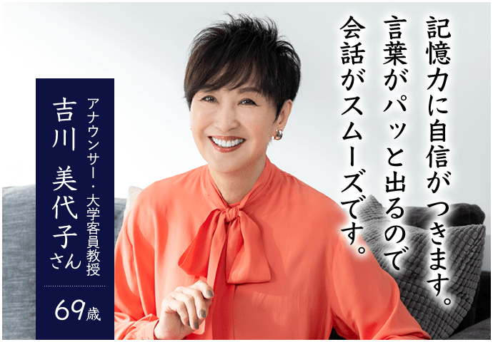 記憶力に自信がつきます。言葉がパッと出てくるので会話がスムーズです。 アナウンサー 大学客員教授 吉川 美代子さん 69歳