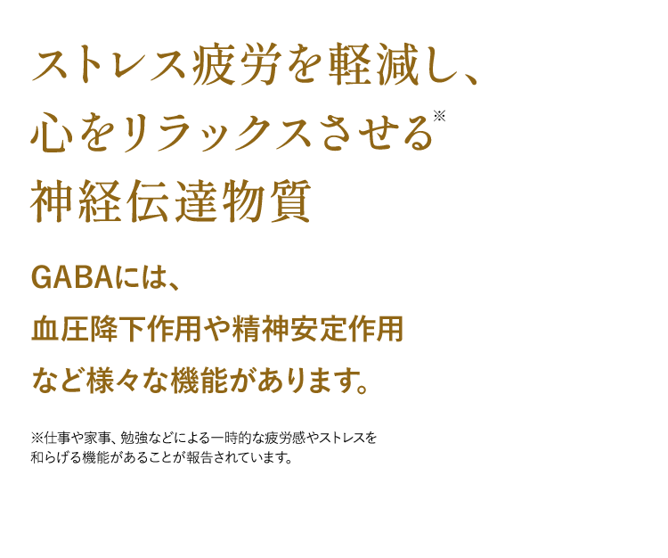 ストレス疲労を軽減し、心をリラックスさせる神経伝達物質GABAには、血圧降下作用や精神安定作用など様々な機能があります。※仕事や家事、勉強などによる一時的な疲労感やストレスを和らげる機能があることが報告されています。
