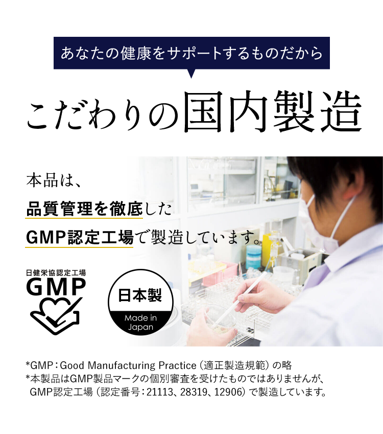 あなたの健康をサポートするものだから こだわりの国内製造 本品は、品質管理を徹底したGMP認定工場で製造しています。