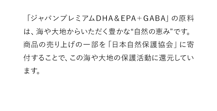 「ジャパンプレミアムDHA＆EPA＋GABA」の原料は、海や大地からいただく豊かな“自然の恵み”です。商品の売り上げの一部を「日本自然保護協会」に寄付することで、この海や大地の保護活動に還元しています。