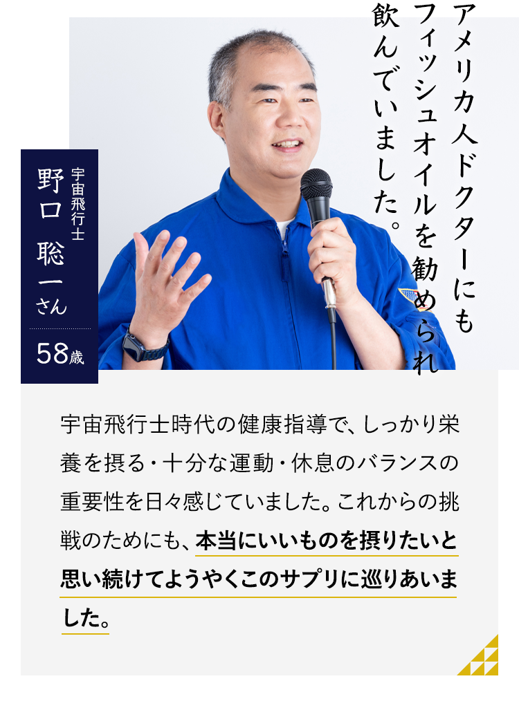 アメリカ人ドクターにもフィッシュオイルを勧められ飲んでいました。宇宙飛行士　野口 聡一さん58歳　初対面の人の名前を覚えられなかったり、俳優さんや歌手の方の名前を間違えたり…。「あたま」はすべてのことに関わってくるので、これからの挑戦のためにも、本当にいいものを摂りたいと思い続けてようやくこのサプリに巡りあいました。