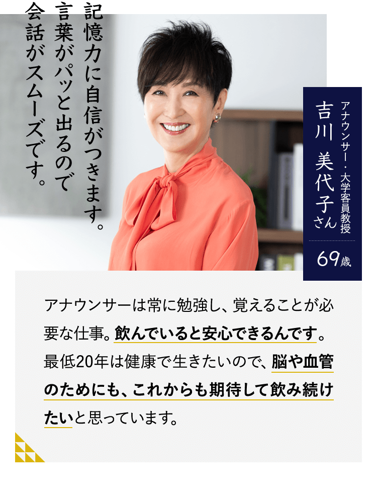 記憶力に自信がつきます。言葉がパッと出るので会話がスムーズです。アナウンサー・大学客員教授　吉川 美代子さん69歳　アナウンサーは常に勉強し、覚えることが必要な仕事。飲んでいると安心できるんです。最低20年は健康で生きたいので、脳や血管のためにも、これからも期待して飲み続けたいと思っています。