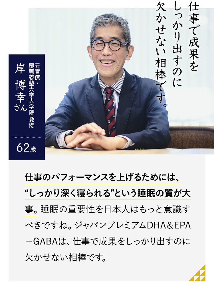 仕事で成果をしっかり出すのに欠かせない相棒です。元官僚・慶應義塾大学大学院 教授 岸博幸さん　62歳　仕事のパフォーマンスを上げるためには、“しっかり深く寝られる”という睡眠の質が大事。睡眠の重要性を日本人はもっと意識すべきですね。ジャパンプレミアムDHA＆EPA＋GABAは、仕事で成果をしっかり出すのに欠かせない相棒です。