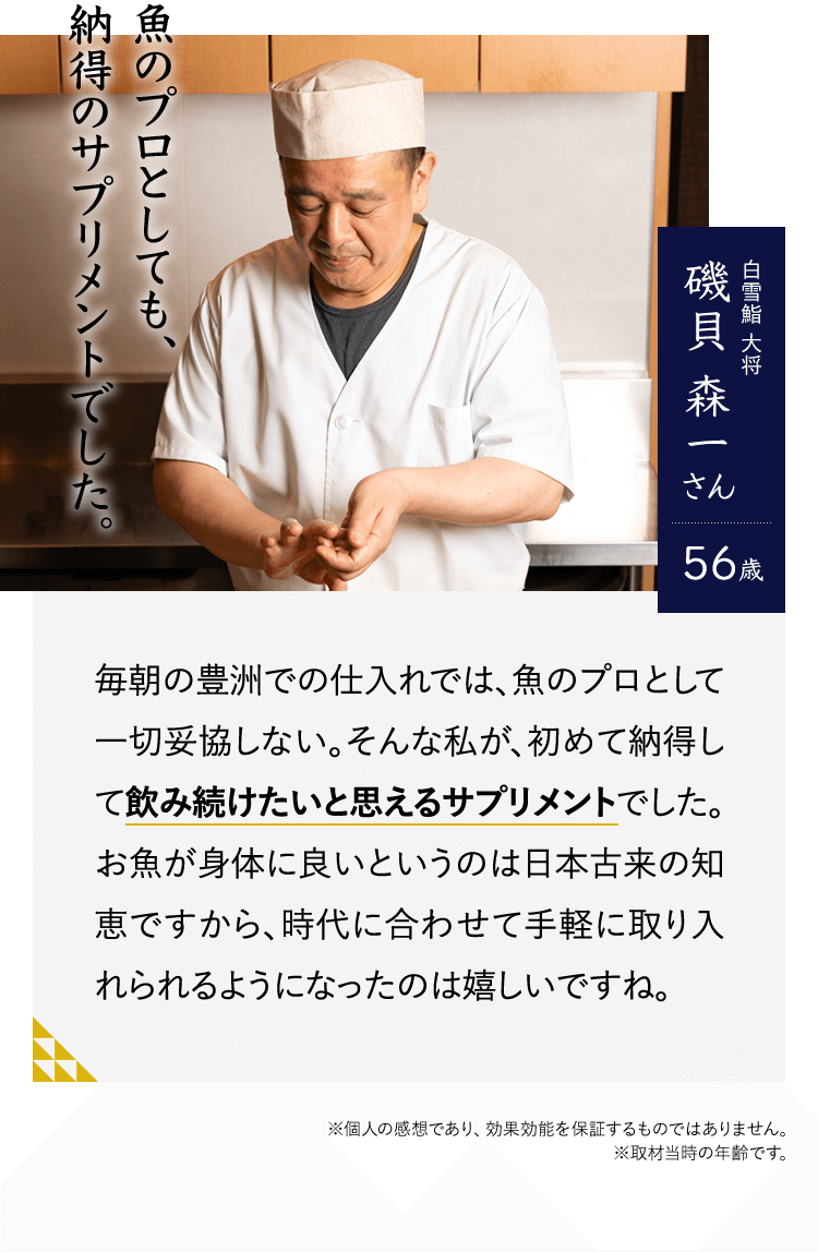 魚のプロとしても、納得のサプリメントでした。白雪鮨 大将　磯貝 森一さん56歳　毎朝の豊洲での仕入れでは、魚のプロとして一切妥協しない。そんな私が、初めて納得して飲み続けたいと思えるサプリメントでした。お魚が身体に良いというのは日本古来の知恵ですから、時代に合わせて手軽に取り入れられるようになったのは嬉しいですね。※個人の感想であり、効果効能を保証するものではありません。※取材当時の年齢です。