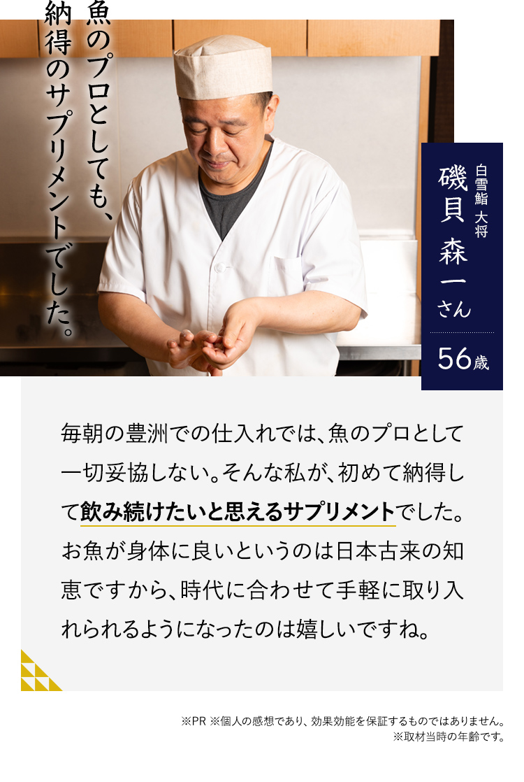 魚のプロとしても、納得のサプリメントでした。白雪鮨 大将　磯貝 森一さん56歳　毎朝の豊洲での仕入れでは、魚のプロとして一切妥協しない。そんな私が、初めて納得して飲み続けたいと思えるサプリメントでした。お魚が身体に良いというのは日本古来の知恵ですから、時代に合わせて手軽に取り入れられるようになったのは嬉しいですね。※PR ※個人の感想であり、効果効能を保証するものではありません。※取材当時の年齢です。