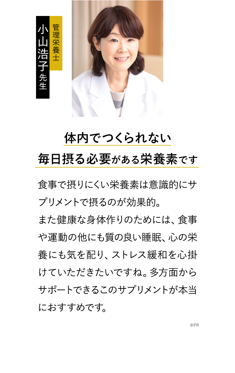 体内でつくられない毎日摂る必要がある栄養素です、食事で摂りにくい栄養素は意識的にサプリメントで摂るのが効果的。また健康な身体作りのためには、食事や運動の他にも質の良い睡眠、心の栄養にも気を配り、ストレス緩和を心掛けていただきたいですね。多方面からサポートできるこのサプリメントが本当におすすめです。※PR ※個人の感想であり効果効能を保証するものではありません。