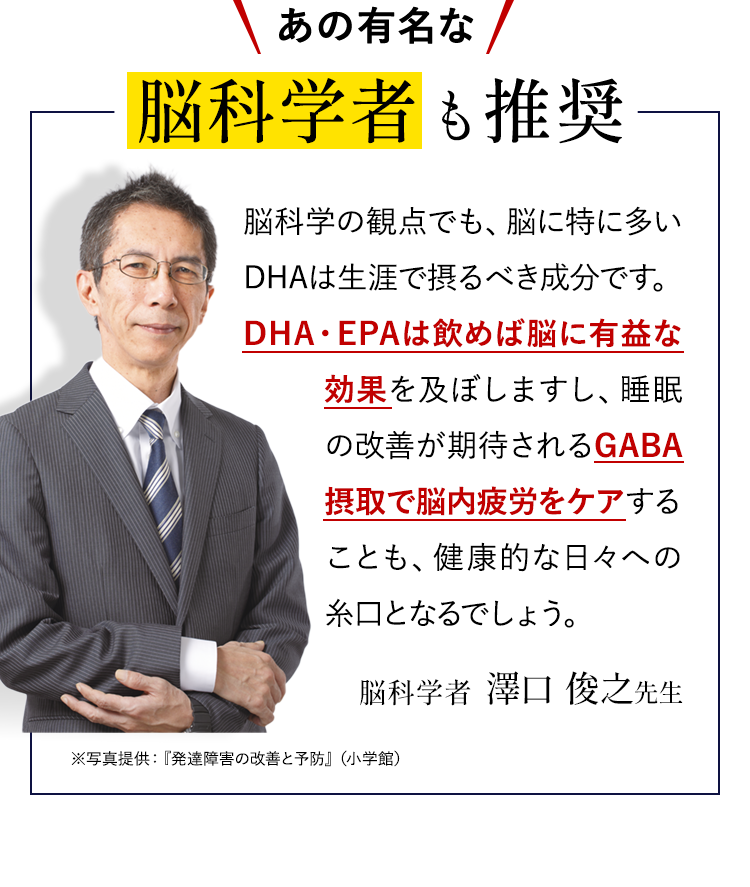 あの有名な脳科学者も推奨脳科学の観点でも、脳に特に多いDHAは生涯で摂るべき成分です。DHA・EPAは飲めば脳に有益な効果を及ぼしますし、睡眠の改善が期待されるGABA摂取で脳内疲労をケアすることも、健康的な日々への糸口となるでしょう。脳科学者　澤口 俊之先生　メディア出演実績　フジテレビ「ホンマでっか!?TV」NHK「所さん!大変ですよ」※写真提供：『発達障害の改善と予防』（小学館）