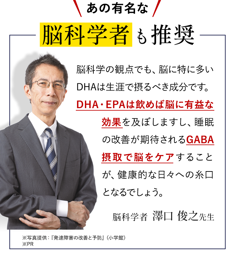 あの有名な脳科学者も推奨脳科学の観点でも、脳に特に多いDHAは生涯で摂るべき成分です。DHA・EPAは飲めば脳に有益な効果を及ぼしますし、睡眠の改善が期待されるGABA摂取で脳をケアすることが、健康的な日々への糸口となるでしょう。脳科学者　澤口 俊之先生 ※写真提供：『発達障害の改善と予防』（小学館） ※PR