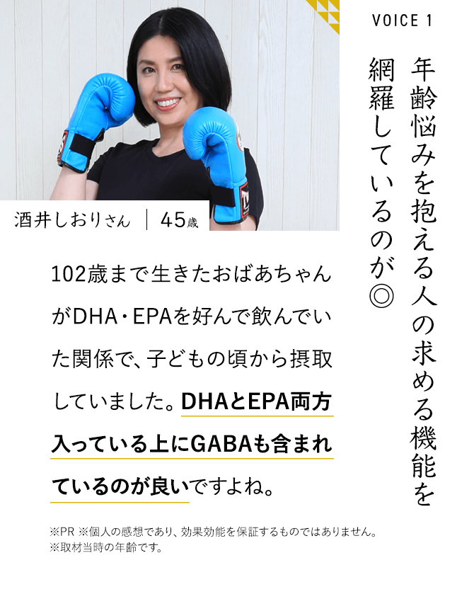 年齢悩みを抱える人の求める機能を網羅しているのが◎102歳まで生きたおばあちゃんがDHA・EPAを好んで飲んでいた関係で、子どもの頃から摂取していました。DHAとEPA両方入っている上にGABAも含まれているのが良いですよね。※PR ※個人の感想であり、効果効能を保証するものではありません。 ※取材当時の年齢です。酒井しおりさん 45歳