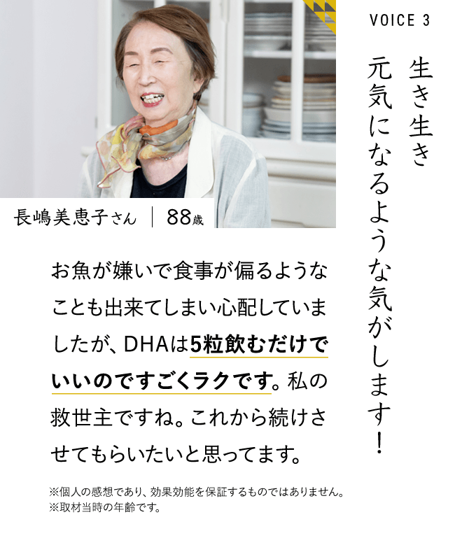 生き生き元気になるような気がします！ 長嶋美恵子さん お魚が嫌いで食事が偏るようなことも出来てしまい心配していましたが、DHAは5粒飲むだけでいいのですごくラクです。私の救世主ですね。これから続けさせてもらいたいと思ってます。※個人の感想であり、効果効能を保証するものではありません。	※取材当時の年齢です。