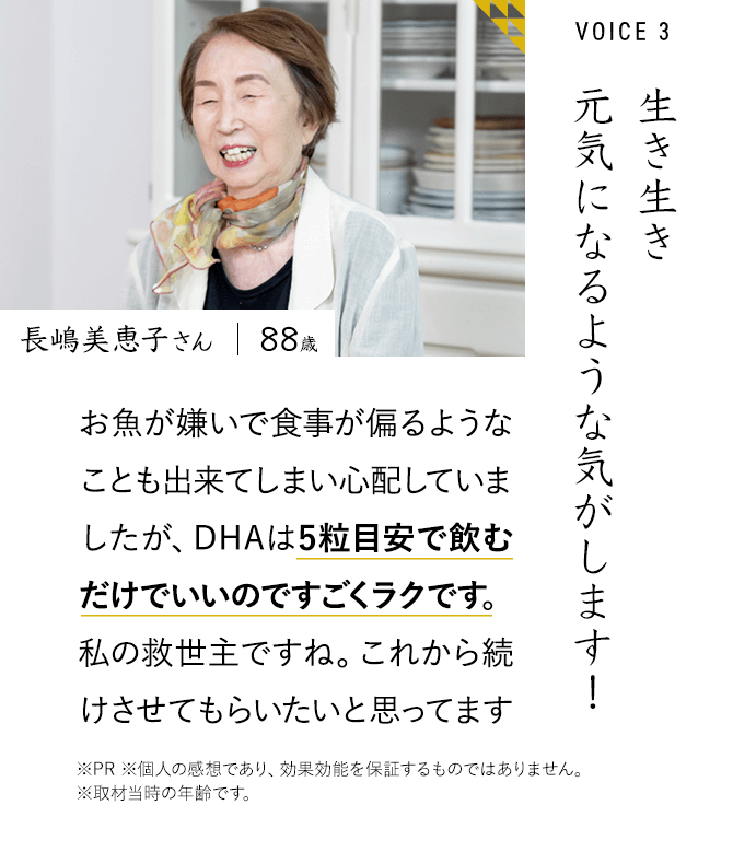 生き生き元気になるような気がします！ 長嶋美恵子さん お魚が嫌いで食事が偏るようなことも出来てしまい心配していましたが、DHAは5粒飲むだけでいいのですごくラクです。私の救世主ですね。これから続けさせてもらいたいと思ってます。※PR ※個人の感想であり、効果効能を保証するものではありません。	※取材当時の年齢です。