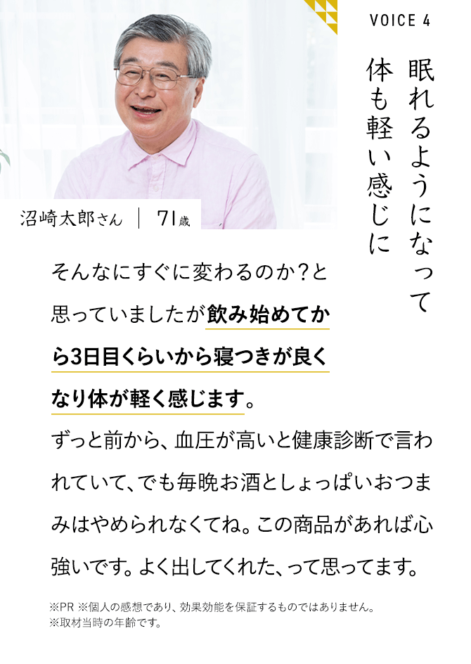 眠れるようになって体も軽い感じに そんなにすぐに変わるのか？と思っていましたが飲み始めてから3日目くらいから寝つきが良くなり体が軽く感じます。ずっと前から、血圧が高いと健康診断で言われていて、でも毎晩お酒としょっぱいおつまみはやめられなくてね。この商品があれば心強いです。よく出してくれた、って思ってます。※PR ※個人の感想であり、効果効能を保証するものではありません。	※取材当時の年齢です。沼崎太郎さん71歳