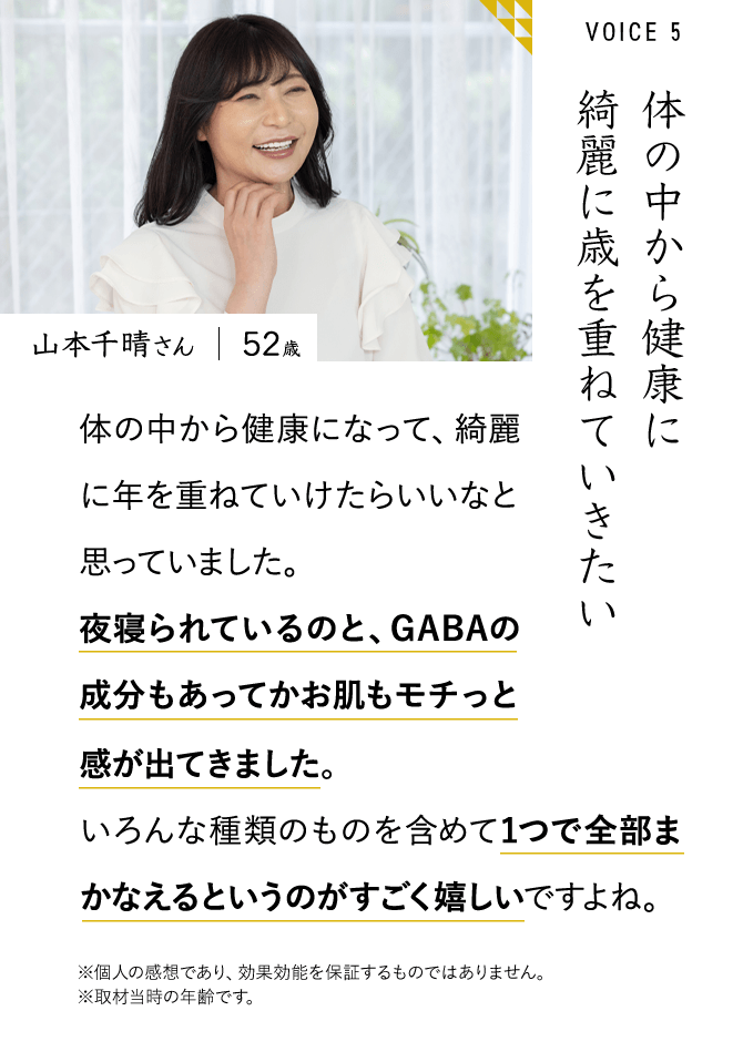 山本千晴さん　52歳　体の中から健康に綺麗に歳を重ねていきたい　体の中から健康になって、綺麗に年を重ねていけたらいいなと思っていました。夜寝られているのと、GABAの成分もあってかお肌もモチっと感が出てきました。感が出てきました。いろんな種類のものを含めて1つで全部まかなえるというのがすごく嬉しいですよね。※個人の感想であり、効果効能を保証するものではありません。※取材当時の年齢です。