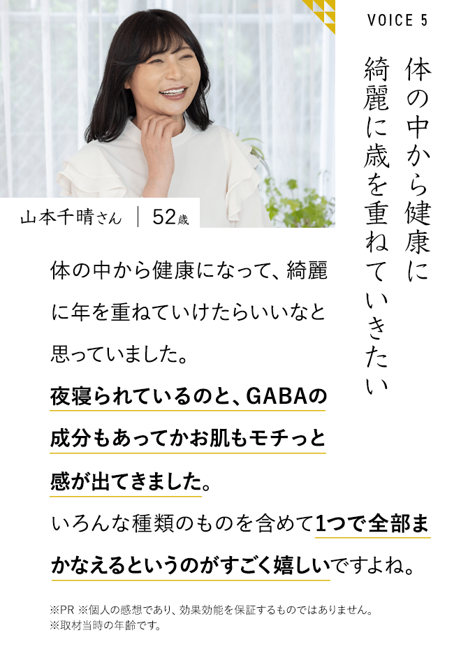 山本千晴さん　52歳　体の中から健康に綺麗に歳を重ねていきたい　体の中から健康になって、綺麗に年を重ねていけたらいいなと思っていました。夜寝られているのと、GABAの成分もあってかお肌もモチっと感が出てきました。感が出てきました。いろんな種類のものを含めて1つで全部まかなえるというのがすごく嬉しいですよね。※PR ※個人の感想であり、効果効能を保証するものではありません。※取材当時の年齢です。
