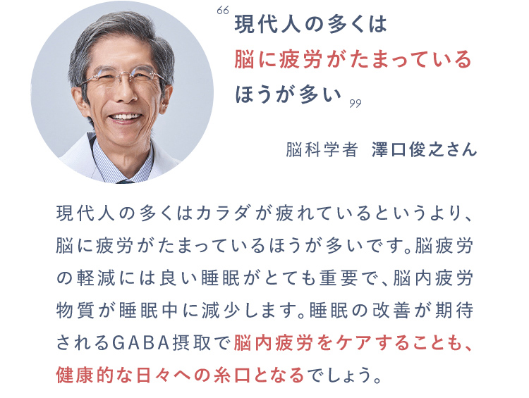 現代人の多くは脳に疲労がたまっているほうが多い脳科学者　澤口俊之さん　『発達障害の改善と予防』（小学館）より現代人の多くはカラダが疲れているというより、脳に疲労がたまっているほうが多いです。脳疲労の軽減には良い睡眠がとても重要で、脳内疲労物質が睡眠中に減少します。睡眠の改善が期待されるGABA摂取で脳内疲労をケアすることも、健康的な日々への糸口となるでしょう。