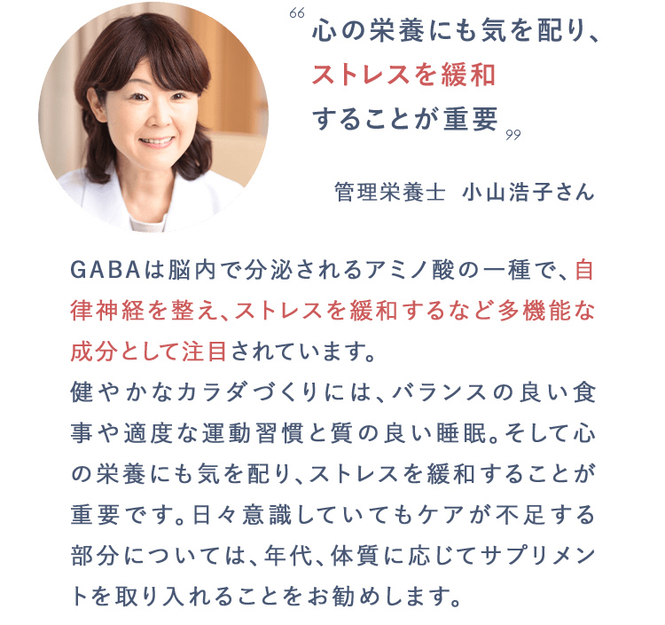 心の栄養にも気を配り、ストレスを緩和することが重要　管理栄養士　小山浩子さん　GABAは脳内で分泌されるアミノ酸の一種で、自律神経を整え、ストレスを緩和するなど多機能な成分として注目されています。健やかなカラダづくりには、バランスの良い食事や適度な運動習慣と質の良い睡眠。そして心の栄養にも気を配り、ストレスを緩和することが重要です。日々意識していてもケアが不足する部分については、年代、体質に応じてサプリメントを取り入れることをお勧めします。